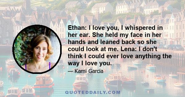 Ethan: I love you, I whispered in her ear. She held my face in her hands and leaned back so she could look at me. Lena: I don't think I could ever love anything the way I love you.