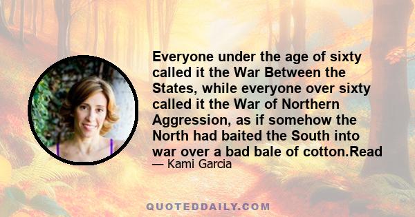 Everyone under the age of sixty called it the War Between the States, while everyone over sixty called it the War of Northern Aggression, as if somehow the North had baited the South into war over a bad bale of