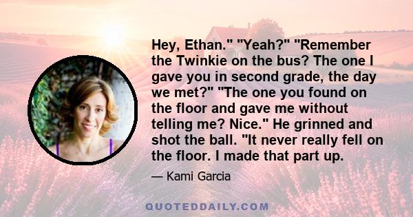 Hey, Ethan. Yeah? Remember the Twinkie on the bus? The one I gave you in second grade, the day we met? The one you found on the floor and gave me without telling me? Nice. He grinned and shot the ball. It never really