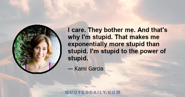 I care. They bother me. And that's why I'm stupid. That makes me exponentially more stupid than stupid. I'm stupid to the power of stupid.