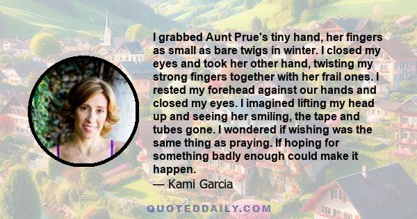 I grabbed Aunt Prue's tiny hand, her fingers as small as bare twigs in winter. I closed my eyes and took her other hand, twisting my strong fingers together with her frail ones. I rested my forehead against our hands