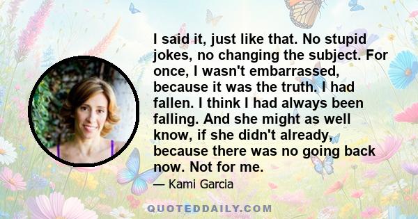 I said it, just like that. No stupid jokes, no changing the subject. For once, I wasn't embarrassed, because it was the truth. I had fallen. I think I had always been falling. And she might as well know, if she didn't