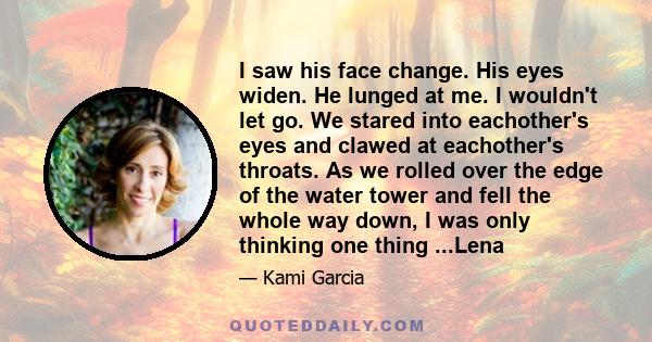 I saw his face change. His eyes widen. He lunged at me. I wouldn't let go. We stared into eachother's eyes and clawed at eachother's throats. As we rolled over the edge of the water tower and fell the whole way down, I