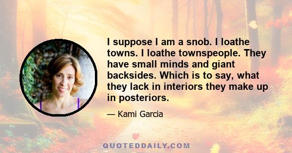 I suppose I am a snob. I loathe towns. I loathe townspeople. They have small minds and giant backsides. Which is to say, what they lack in interiors they make up in posteriors.