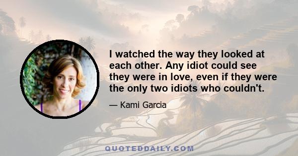 I watched the way they looked at each other. Any idiot could see they were in love, even if they were the only two idiots who couldn't.