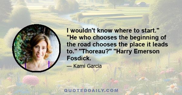 I wouldn't know where to start. He who chooses the beginning of the road chooses the place it leads to. Thoreau? Harry Emerson Fosdick.