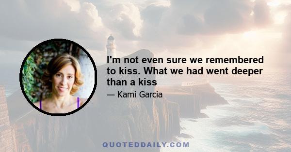 I'm not even sure we remembered to kiss. What we had went deeper than a kiss