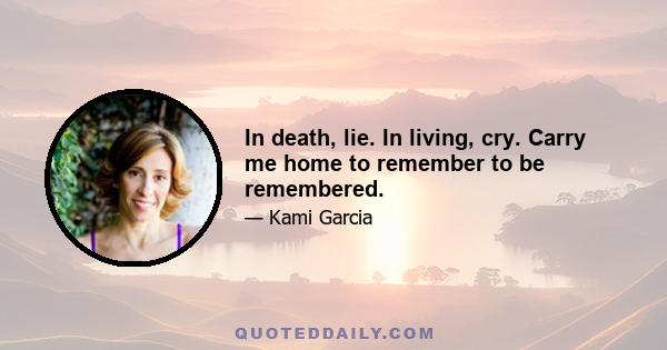 In death, lie. In living, cry. Carry me home to remember to be remembered.