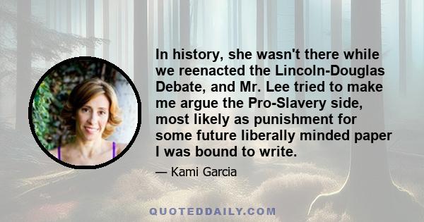 In history, she wasn't there while we reenacted the Lincoln-Douglas Debate, and Mr. Lee tried to make me argue the Pro-Slavery side, most likely as punishment for some future liberally minded paper I was bound to write.