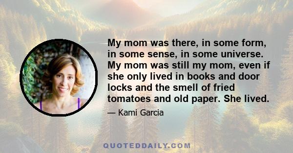 My mom was there, in some form, in some sense, in some universe. My mom was still my mom, even if she only lived in books and door locks and the smell of fried tomatoes and old paper. She lived.