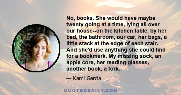 No, books. She would have maybe twenty going at a time, lying all over our house--on the kitchen table, by her bed, the bathroom, our car, her bags, a little stack at the edge of each stair. And she'd use anything she