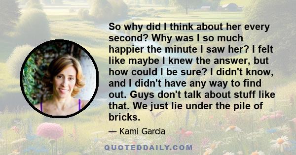 So why did I think about her every second? Why was I so much happier the minute I saw her? I felt like maybe I knew the answer, but how could I be sure? I didn't know, and I didn't have any way to find out. Guys don't