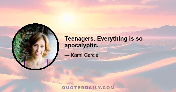 Teenagers. Everything is so apocalyptic.