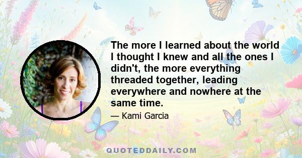 The more I learned about the world I thought I knew and all the ones I didn't, the more everything threaded together, leading everywhere and nowhere at the same time.