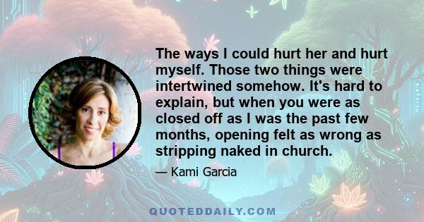 The ways I could hurt her and hurt myself. Those two things were intertwined somehow. It's hard to explain, but when you were as closed off as I was the past few months, opening felt as wrong as stripping naked in