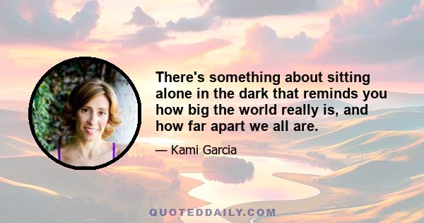 There's something about sitting alone in the dark that reminds you how big the world really is, and how far apart we all are.