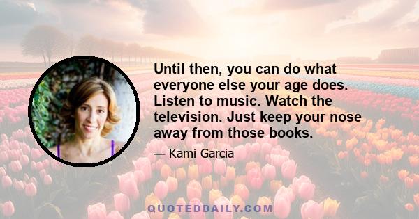 Until then, you can do what everyone else your age does. Listen to music. Watch the television. Just keep your nose away from those books.