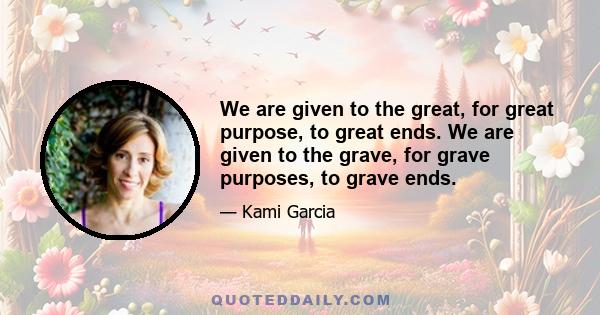 We are given to the great, for great purpose, to great ends. We are given to the grave, for grave purposes, to grave ends.