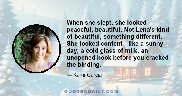 When she slept, she looked peaceful, beautiful. Not Lena's kind of beautiful, something different. She looked content - like a sunny day, a cold glass of milk, an unopened book before you cracked the binding.