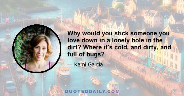 Why would you stick someone you love down in a lonely hole in the dirt? Where it's cold, and dirty, and full of bugs?