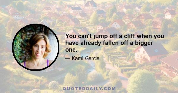 You can't jump off a cliff when you have already fallen off a bigger one.