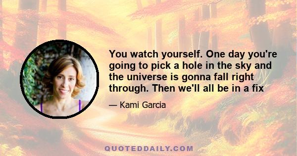 You watch yourself. One day you're going to pick a hole in the sky and the universe is gonna fall right through. Then we'll all be in a fix