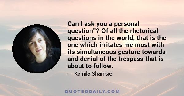 Can I ask you a personal question? Of all the rhetorical questions in the world, that is the one which irritates me most with its simultaneous gesture towards and denial of the trespass that is about to follow.