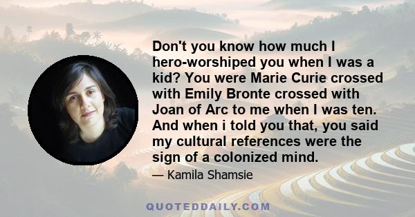 Don't you know how much I hero-worshiped you when I was a kid? You were Marie Curie crossed with Emily Bronte crossed with Joan of Arc to me when I was ten. And when i told you that, you said my cultural references were 