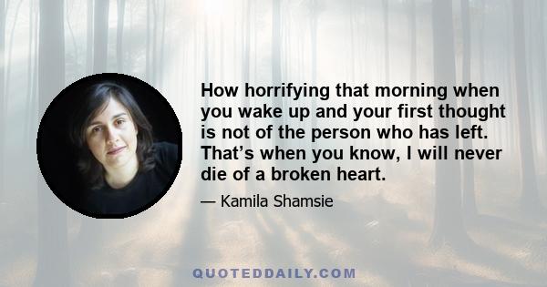 How horrifying that morning when you wake up and your first thought is not of the person who has left. That’s when you know, I will never die of a broken heart.