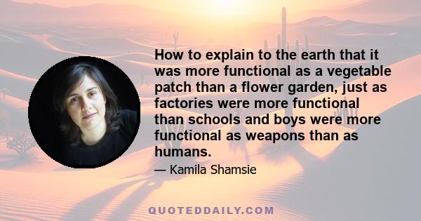 How to explain to the earth that it was more functional as a vegetable patch than a flower garden, just as factories were more functional than schools and boys were more functional as weapons than as humans.