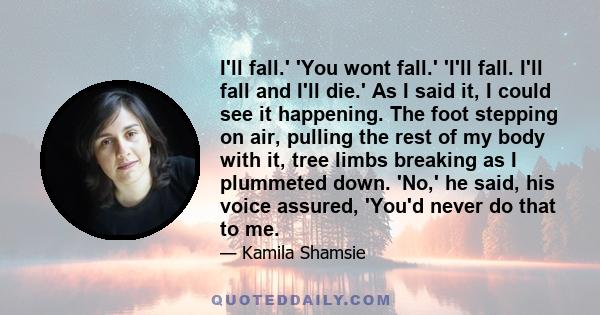 I'll fall.' 'You wont fall.' 'I'll fall. I'll fall and I'll die.' As I said it, I could see it happening. The foot stepping on air, pulling the rest of my body with it, tree limbs breaking as I plummeted down. 'No,' he