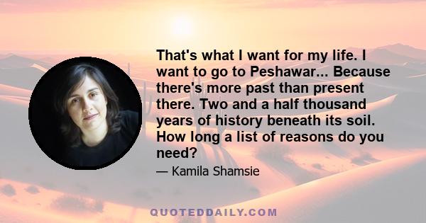 That's what I want for my life. I want to go to Peshawar... Because there's more past than present there. Two and a half thousand years of history beneath its soil. How long a list of reasons do you need?