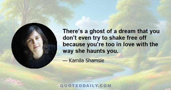 There’s a ghost of a dream that you don’t even try to shake free off because you’re too in love with the way she haunts you.