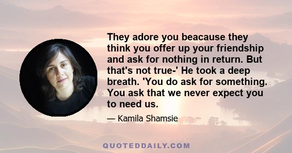 They adore you beacause they think you offer up your friendship and ask for nothing in return. But that's not true-' He took a deep breath. 'You do ask for something. You ask that we never expect you to need us.