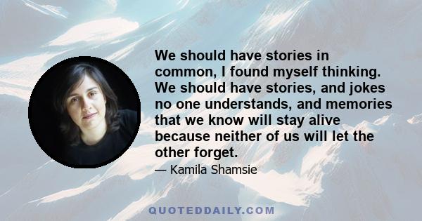 We should have stories in common, I found myself thinking. We should have stories, and jokes no one understands, and memories that we know will stay alive because neither of us will let the other forget.