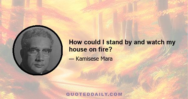 How could I stand by and watch my house on fire?