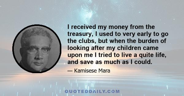 I received my money from the treasury, I used to very early to go the clubs, but when the burden of looking after my children came upon me I tried to live a quite life, and save as much as I could.