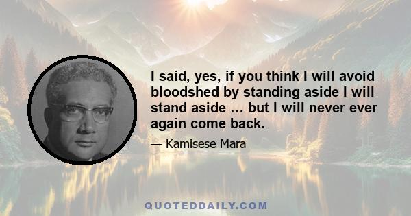 I said, yes, if you think I will avoid bloodshed by standing aside I will stand aside … but I will never ever again come back.