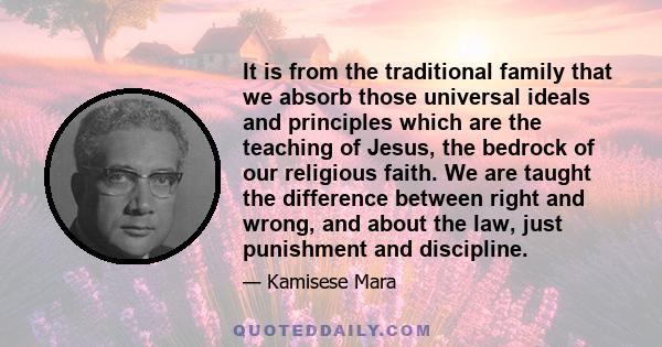 It is from the traditional family that we absorb those universal ideals and principles which are the teaching of Jesus, the bedrock of our religious faith. We are taught the difference between right and wrong, and about 