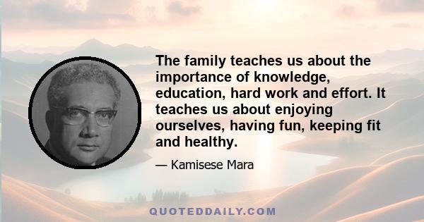 The family teaches us about the importance of knowledge, education, hard work and effort. It teaches us about enjoying ourselves, having fun, keeping fit and healthy.