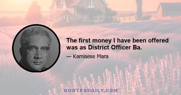 The first money I have been offered was as District Officer Ba.