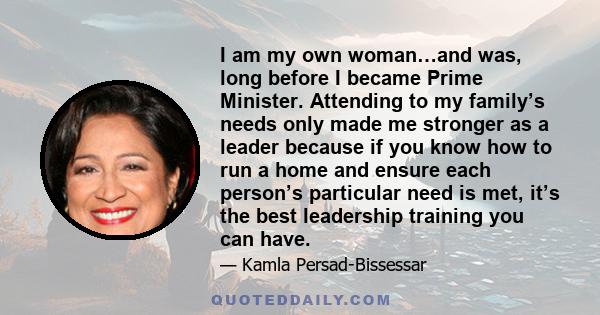 I am my own woman…and was, long before I became Prime Minister. Attending to my family’s needs only made me stronger as a leader because if you know how to run a home and ensure each person’s particular need is met,