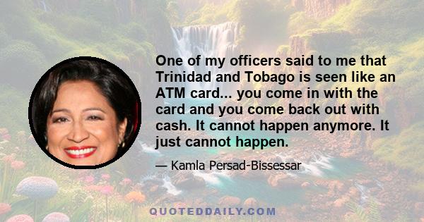 One of my officers said to me that Trinidad and Tobago is seen like an ATM card... you come in with the card and you come back out with cash. It cannot happen anymore. It just cannot happen.