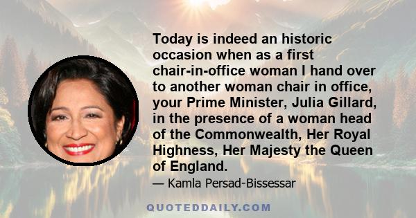 Today is indeed an historic occasion when as a first chair-in-office woman I hand over to another woman chair in office, your Prime Minister, Julia Gillard, in the presence of a woman head of the Commonwealth, Her Royal 