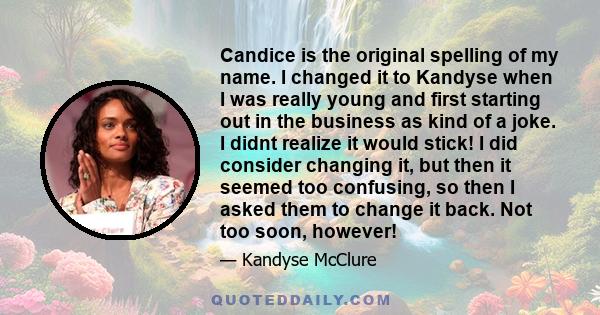 Candice is the original spelling of my name. I changed it to Kandyse when I was really young and first starting out in the business as kind of a joke. I didnt realize it would stick! I did consider changing it, but then 