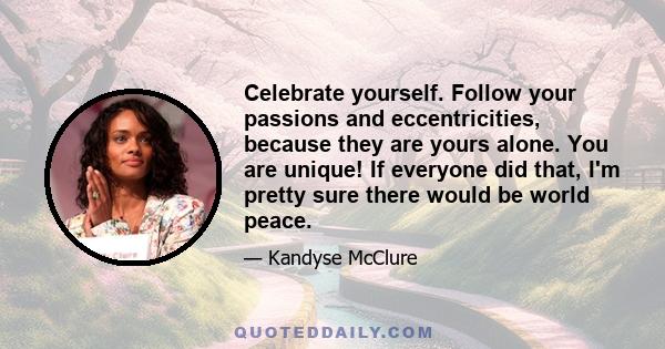 Celebrate yourself. Follow your passions and eccentricities, because they are yours alone. You are unique! If everyone did that, I'm pretty sure there would be world peace.