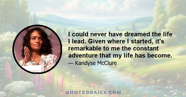 I could never have dreamed the life I lead. Given where I started, it's remarkable to me the constant adventure that my life has become.