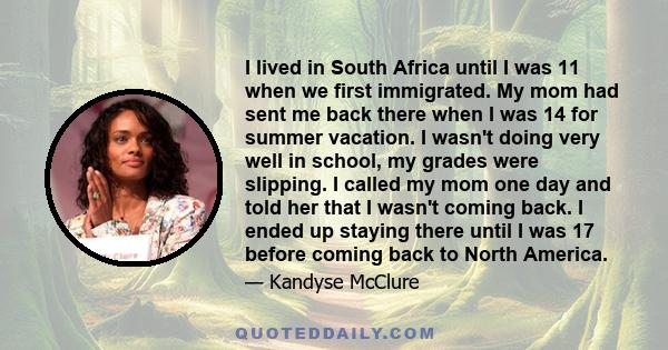 I lived in South Africa until I was 11 when we first immigrated. My mom had sent me back there when I was 14 for summer vacation. I wasn't doing very well in school, my grades were slipping. I called my mom one day and