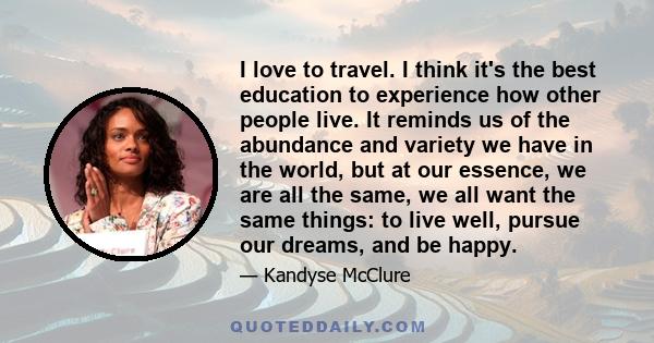 I love to travel. I think it's the best education to experience how other people live. It reminds us of the abundance and variety we have in the world, but at our essence, we are all the same, we all want the same