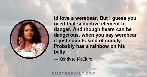 Id love a werebear. But I guess you need that seductive element of danger. And though bears can be dangerous, when you say werebear it just sounds kind of cuddly. Probably has a rainbow on his belly.